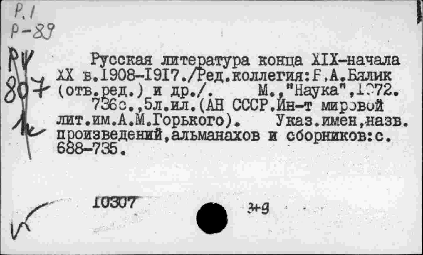 ﻿Р.1
Р-83
Русская литература конца Х1Х-начала XX в. 1908-1917./Ред. коллегия: Б, А. Бялик ' (отв.ред.) и др./.	М.,"Наука",1072.
7Й6о.,5л.ил.(АН СССР,Ин-т мировой лит.им.А,М.Горького).	Указ.имен, назв.
произведений,альманахов и сборников:с.
10307
>9